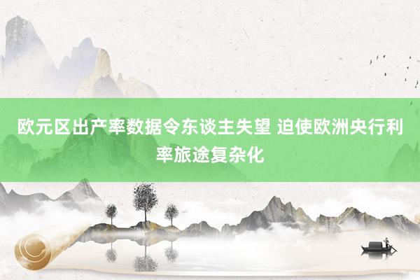 欧元区出产率数据令东谈主失望 迫使欧洲央行利率旅途复杂化