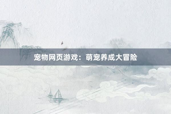 宠物网页游戏：萌宠养成大冒险